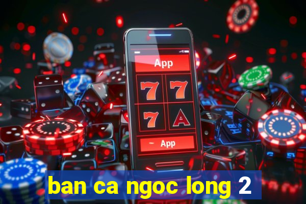 ban ca ngoc long 2