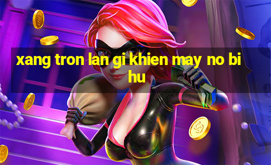 xang tron lan gi khien may no bi hu