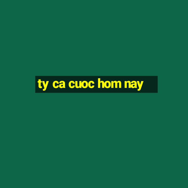 ty ca cuoc hom nay