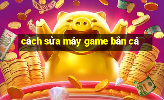 cách sửa máy game bắn cá