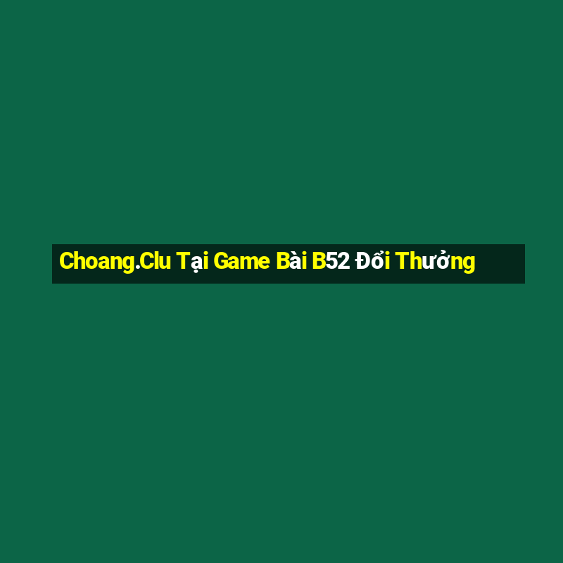 Choang.Clu Tại Game Bài B52 Đổi Thưởng