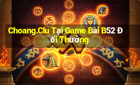 Choang.Clu Tại Game Bài B52 Đổi Thưởng