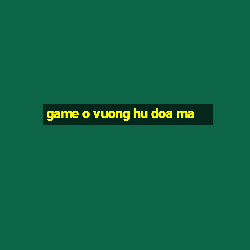 game o vuong hu doa ma