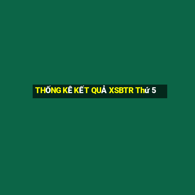 THỐNG KÊ KẾT QUẢ XSBTR Thứ 5