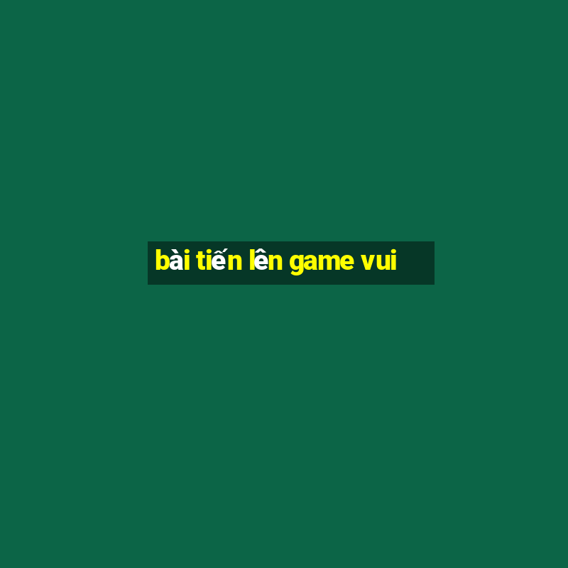 bài tiến lên game vui