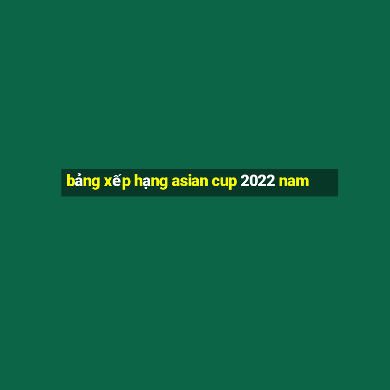 bảng xếp hạng asian cup 2022 nam