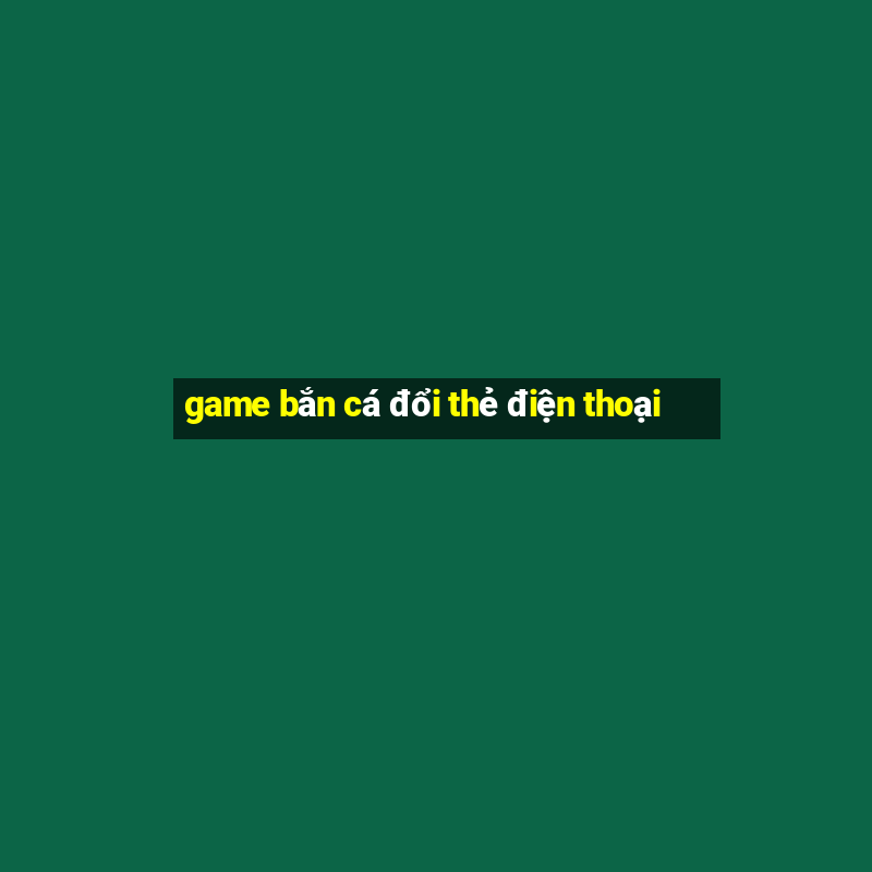 game bắn cá đổi thẻ điện thoại