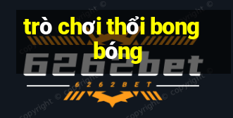 tro choi thoi bong bong