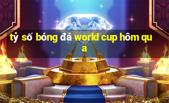 tỷ số bóng đá world cup hôm qua