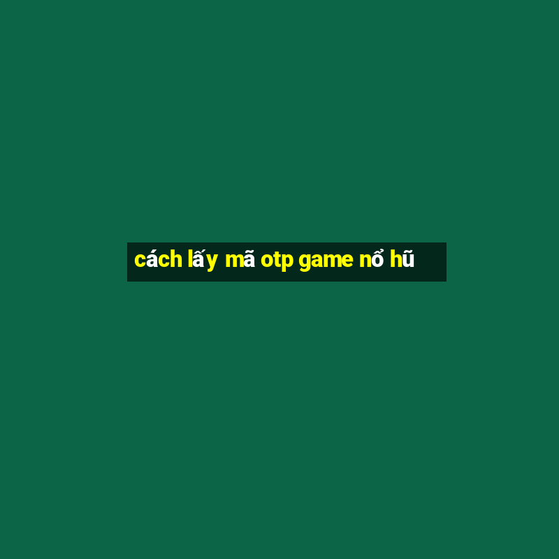 cách lấy mã otp game nổ hũ