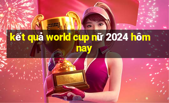 kết quả world cup nữ 2024 hôm nay