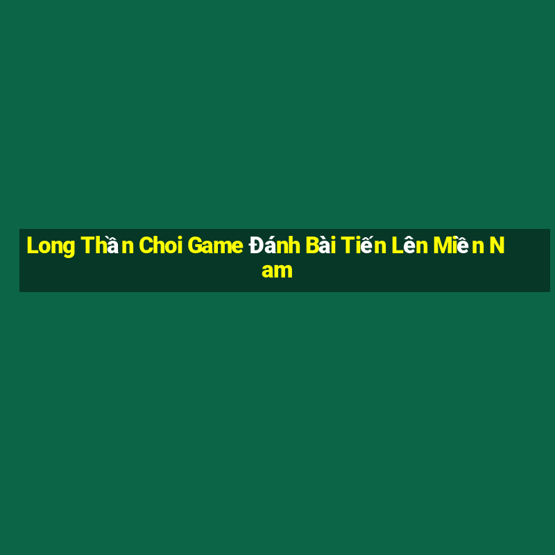 Long Thần Choi Game Đánh Bài Tiến Lên Miền Nam