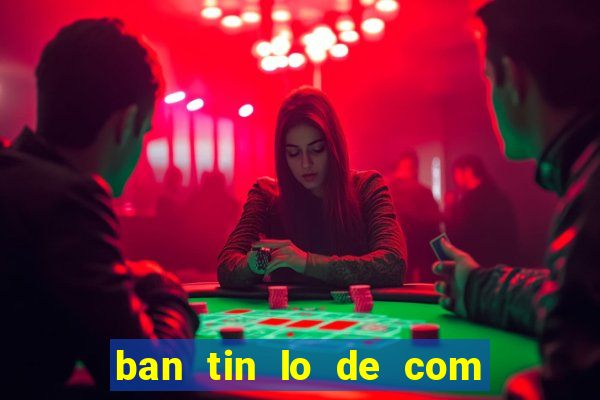 ban tin lo de com mien bac