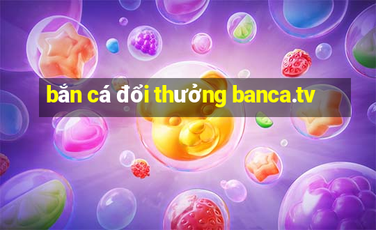 bắn cá đổi thưởng banca.tv