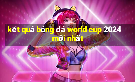 kết quả bóng đá world cup 2024 mới nhất