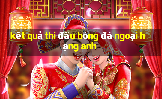 kết quả thi đấu bóng đá ngoại hạng anh