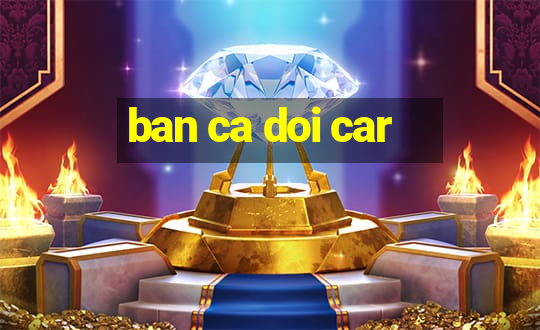 ban ca doi car