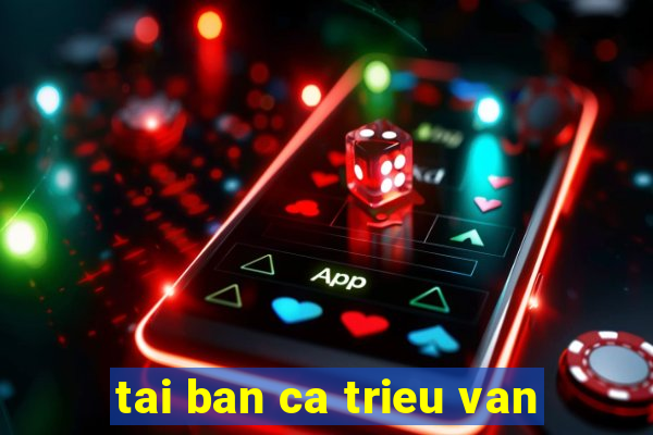 tai ban ca trieu van