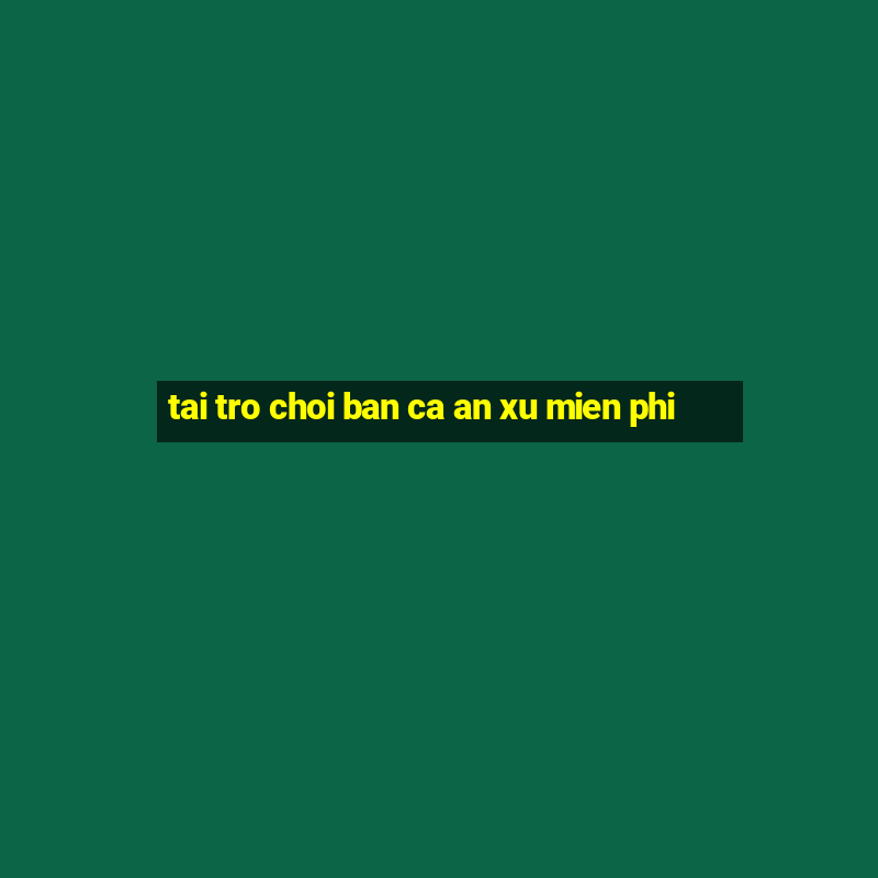 tai tro choi ban ca an xu mien phi