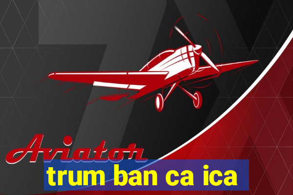 trum ban ca ica