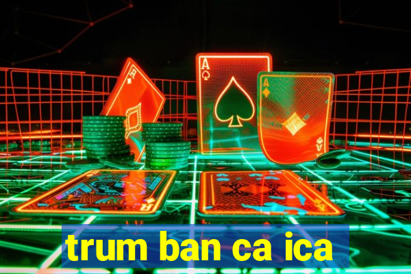 trum ban ca ica