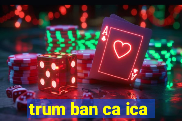 trum ban ca ica