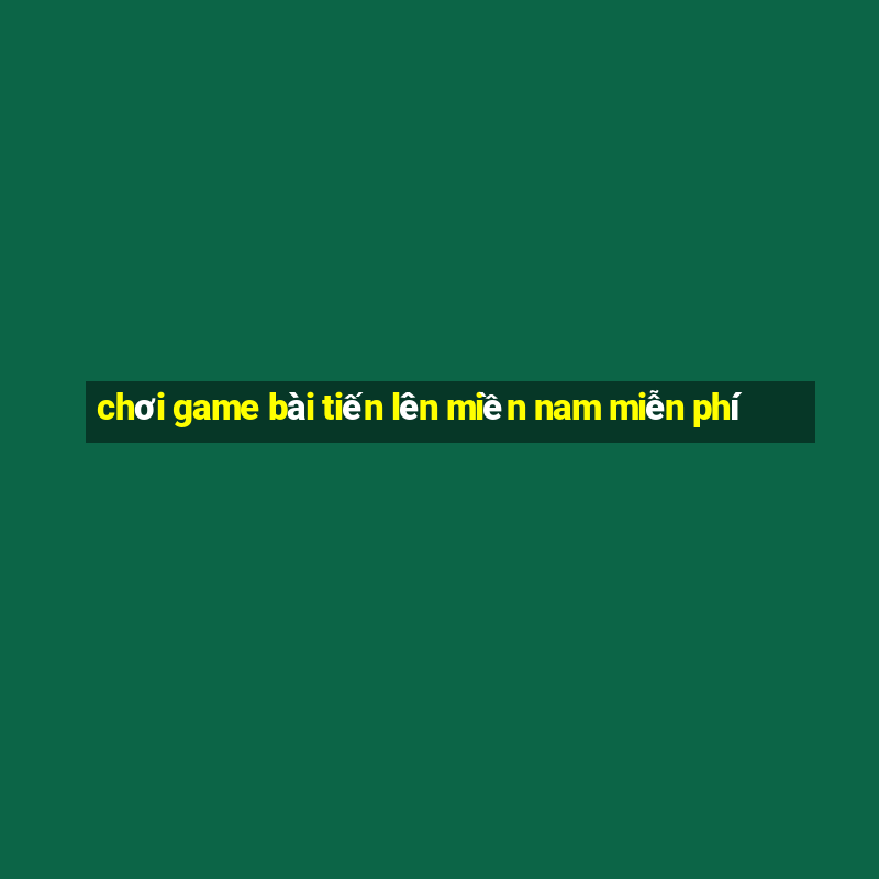 chơi game bài tiến lên miền nam miễn phí