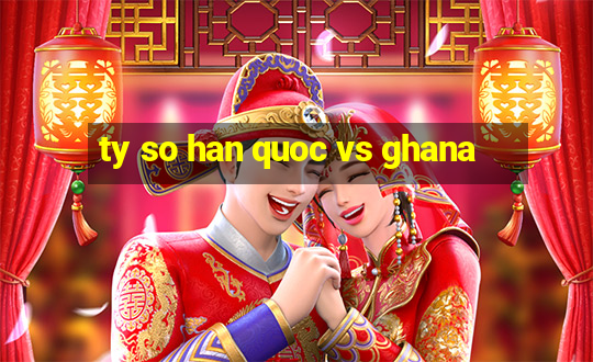 ty so han quoc vs ghana