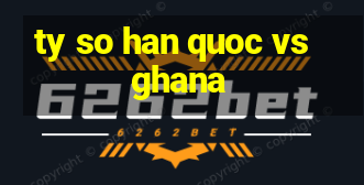 ty so han quoc vs ghana