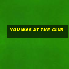 you was at the club