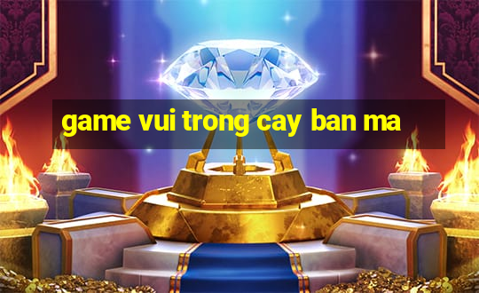 game vui trong cay ban ma