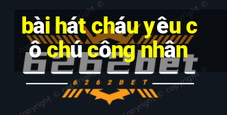 bài hát cháu yêu cô chú công nhân