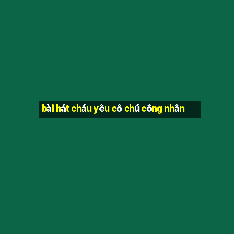 bài hát cháu yêu cô chú công nhân