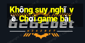 Không suy nghĩ về Chơi game bài