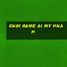 choi game ai my nhan