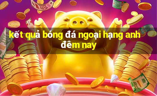 kết quả bóng đá ngoại hạng anh đêm nay