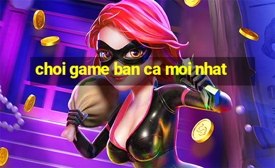 choi game ban ca moi nhat