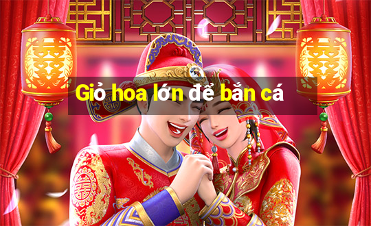 Giỏ hoa lớn để bắn cá