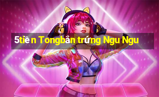 5tiền Tongbắn trứng Ngu Ngu