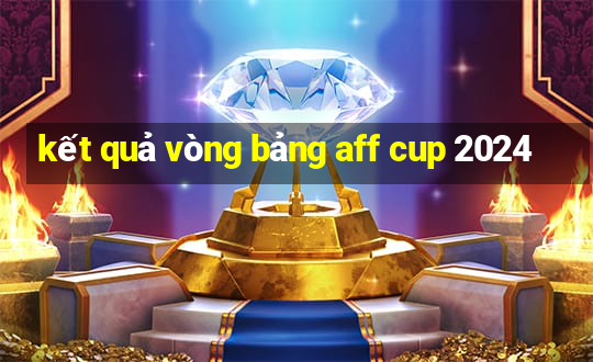 kết quả vòng bảng aff cup 2024