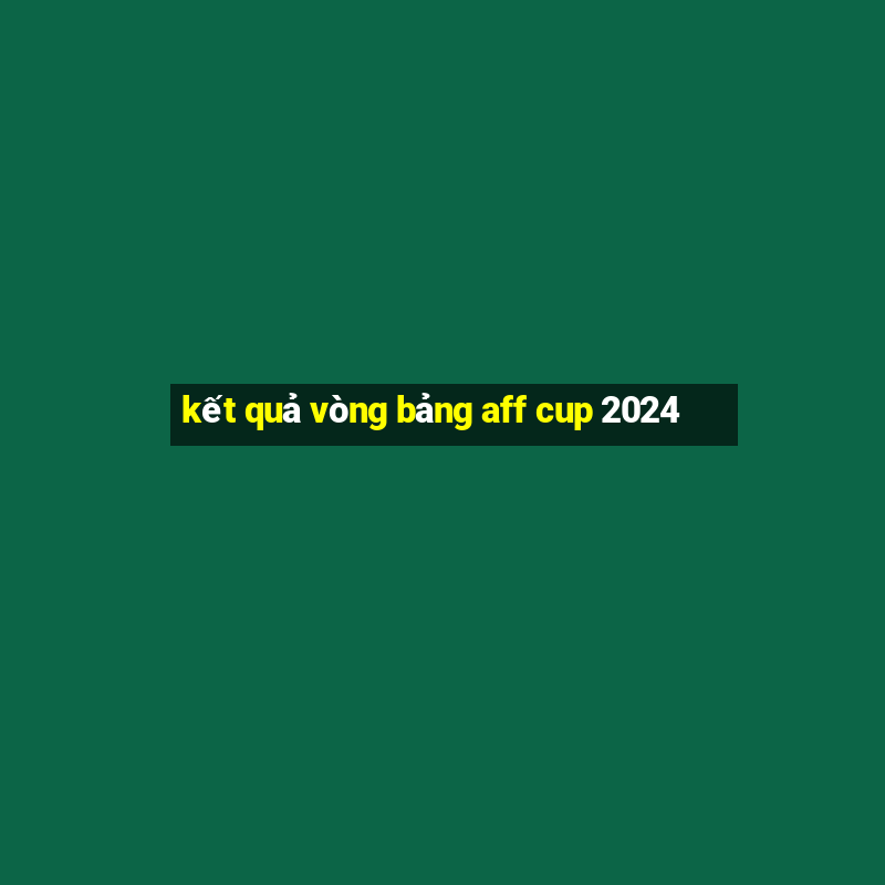 kết quả vòng bảng aff cup 2024