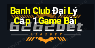 Banh Club Đại Lý Cấp 1 Game Bài