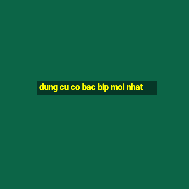 dung cu co bac bip moi nhat