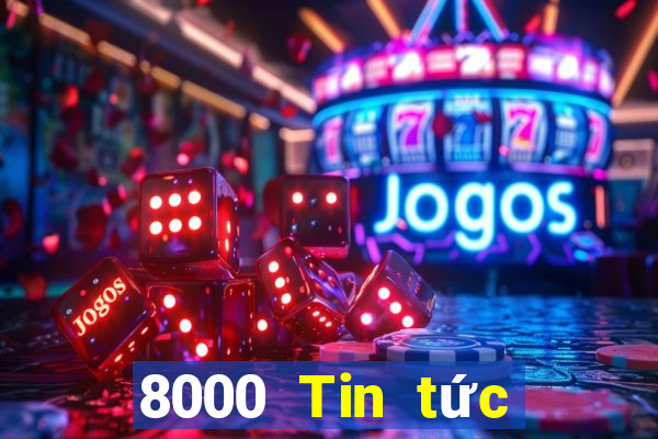 8000 Tin tức đầy đủ