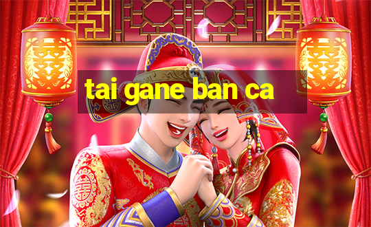 tai gane ban ca