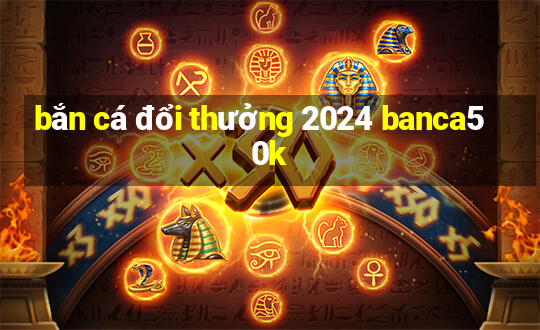 bắn cá đổi thưởng 2024 banca50k