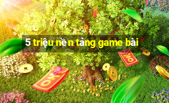 5 triệu nền tảng game bài