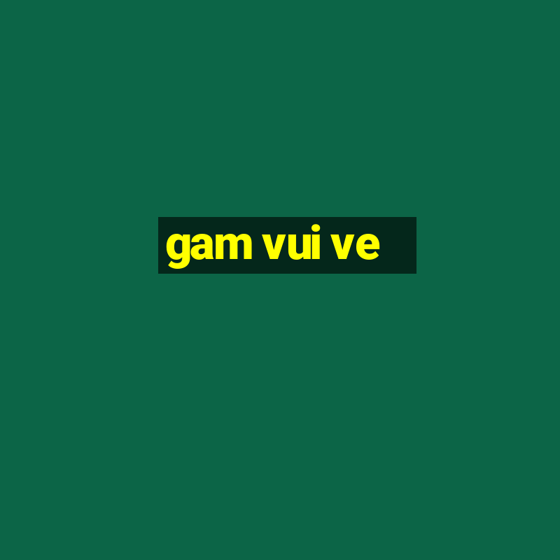 gam vui ve