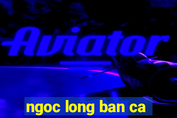 ngoc long ban ca