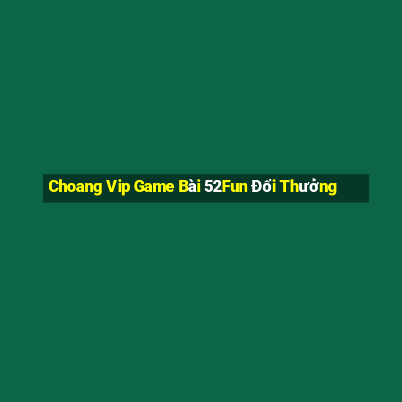 Choang Vip Game Bài 52Fun Đổi Thưởng